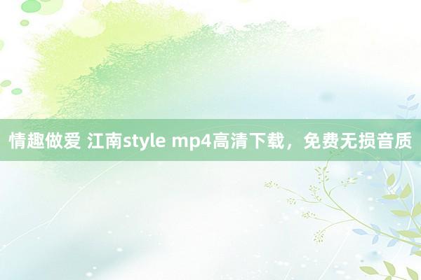 情趣做爱 江南style mp4高清下载，免费无损音质