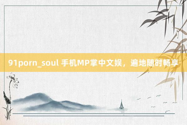 91porn_soul 手机MP掌中文娱，遍地随时畅享