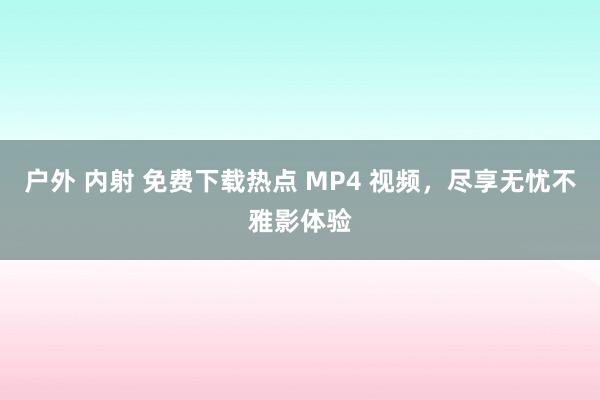 户外 内射 免费下载热点 MP4 视频，尽享无忧不雅影体验