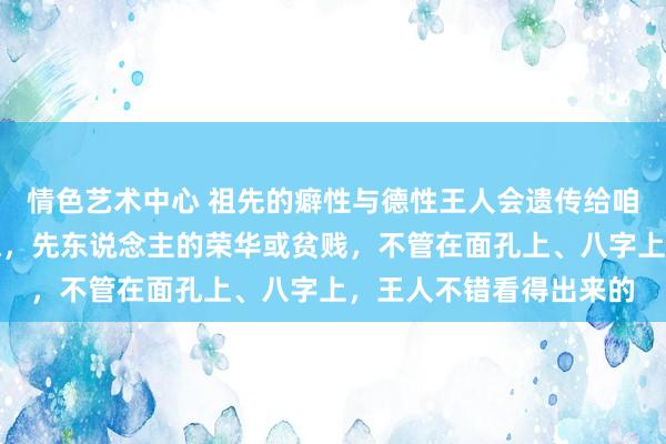 情色艺术中心 祖先的癖性与德性王人会遗传给咱们，先人的有德或缺德，先东说念主的荣华或贫贱，不管在面孔上、八字上，王人不错看得出来的