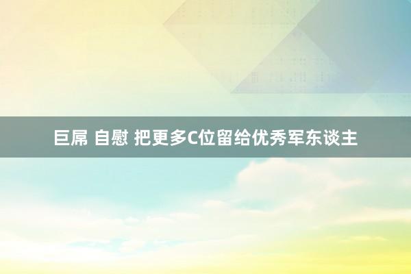 巨屌 自慰 把更多C位留给优秀军东谈主