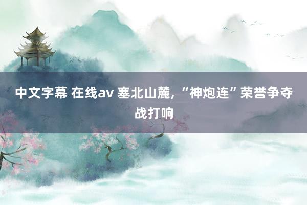 中文字幕 在线av 塞北山麓， “神炮连”荣誉争夺战打响