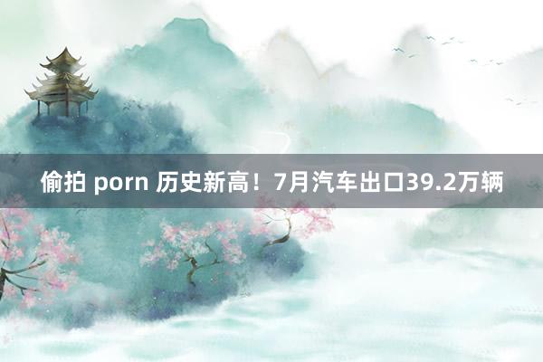 偷拍 porn 历史新高！7月汽车出口39.2万辆