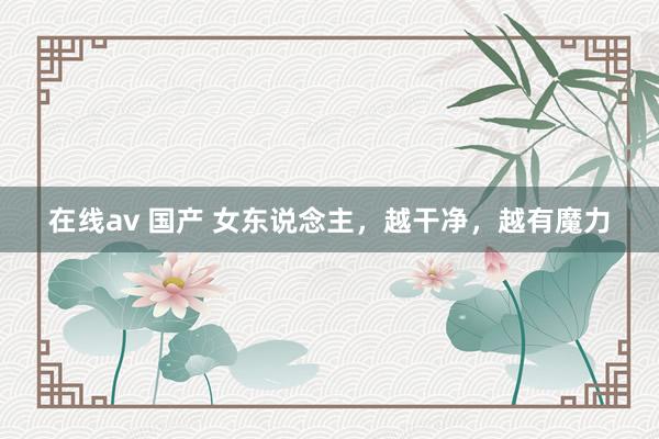 在线av 国产 女东说念主，越干净，越有魔力