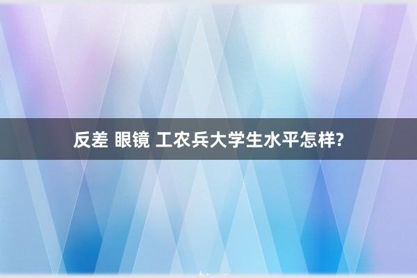 反差 眼镜 工农兵大学生水平怎样?