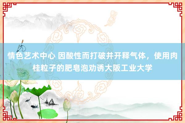 情色艺术中心 因酸性而打破并开释气体，使用肉桂粒子的肥皂泡劝诱大阪工业大学