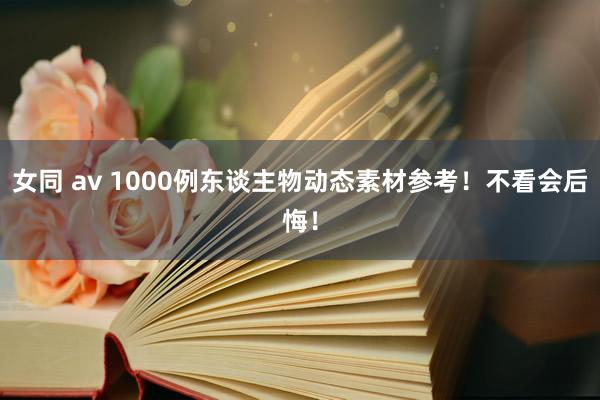 女同 av 1000例东谈主物动态素材参考！不看会后悔！