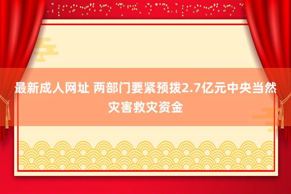 最新成人网址 两部门要紧预拨2.7亿元中央当然灾害救灾资金