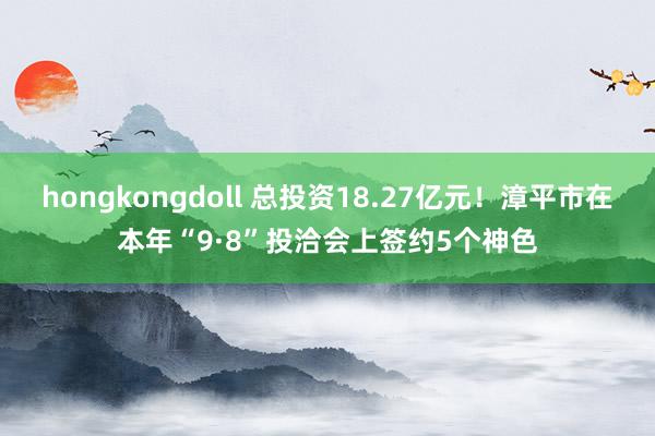 hongkongdoll 总投资18.27亿元！漳平市在本年“9·8”投洽会上签约5个神色