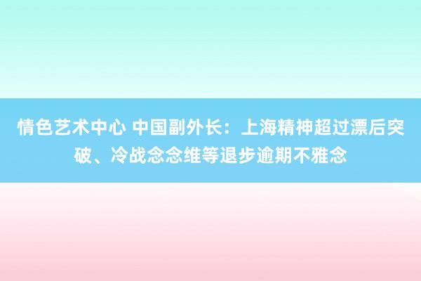 情色艺术中心 中国副外长：上海精神超过漂后突破、冷战念念维等退步逾期不雅念