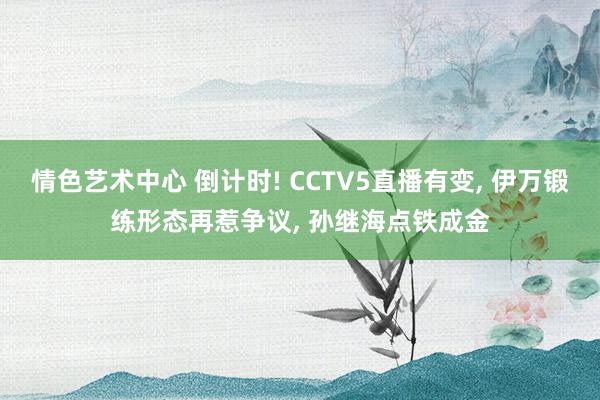 情色艺术中心 倒计时! CCTV5直播有变， 伊万锻练形态再惹争议， 孙继海点铁成金