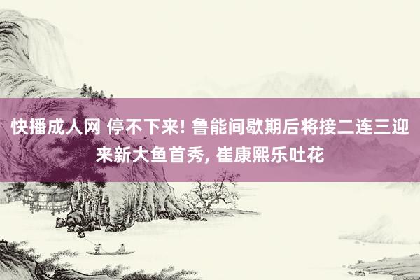 快播成人网 停不下来! 鲁能间歇期后将接二连三迎来新大鱼首秀， 崔康熙乐吐花