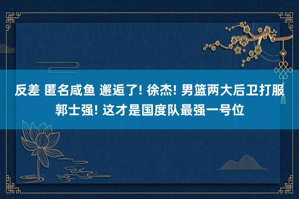 反差 匿名咸鱼 邂逅了! 徐杰! 男篮两大后卫打服郭士强! 这才是国度队最强一号位