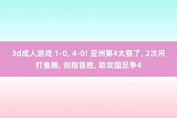 3d成人游戏 1-0， 4-0! 亚洲第4太狠了， 2次吊打鱼腩， 剑指首胜， 助攻国足争4