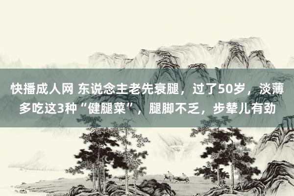 快播成人网 东说念主老先衰腿，过了50岁，淡薄多吃这3种“健腿菜”，腿脚不乏，步辇儿有劲