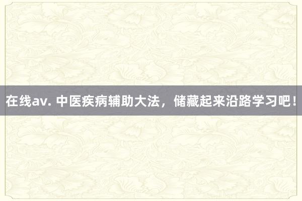 在线av. 中医疾病辅助大法，储藏起来沿路学习吧！