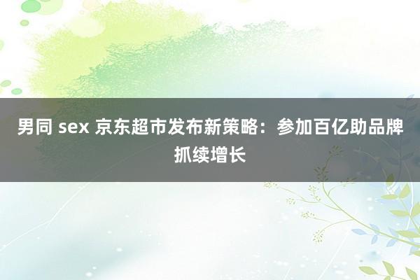 男同 sex 京东超市发布新策略：参加百亿助品牌抓续增长