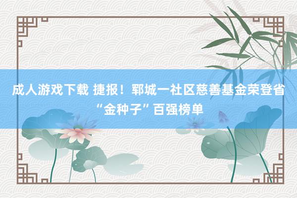 成人游戏下载 捷报！郓城一社区慈善基金荣登省“金种子”百强榜单