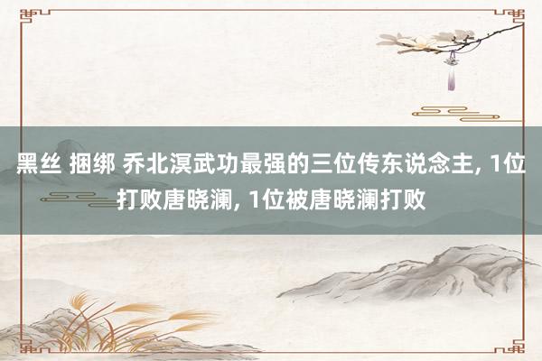 黑丝 捆绑 乔北溟武功最强的三位传东说念主， 1位打败唐晓澜， 1位被唐晓澜打败