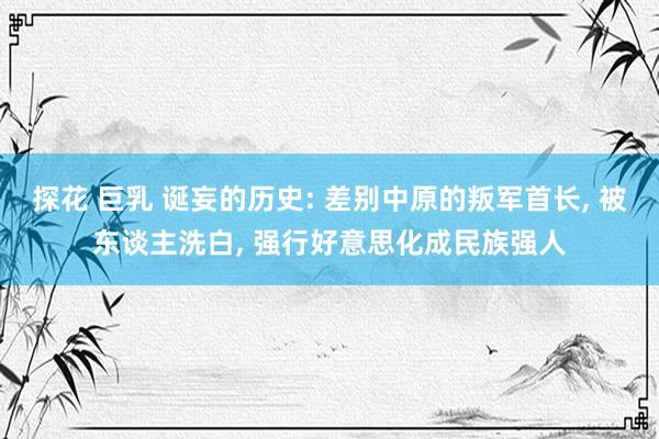 探花 巨乳 诞妄的历史: 差别中原的叛军首长， 被东谈主洗白， 强行好意思化成民族强人