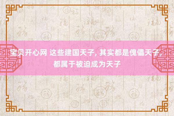 宝贝开心网 这些建国天子， 其实都是傀儡天子， 都属于被迫成为天子