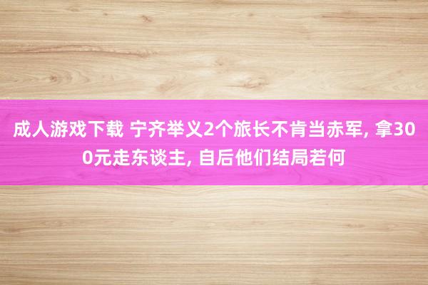 成人游戏下载 宁齐举义2个旅长不肯当赤军， 拿300元走东谈主， 自后他们结局若何