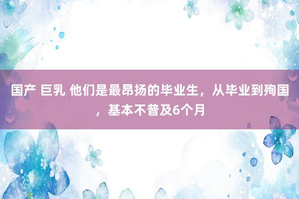 国产 巨乳 他们是最昂扬的毕业生，从毕业到殉国，基本不普及6个月