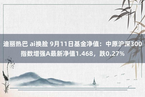 迪丽热巴 ai换脸 9月11日基金净值：中原沪深300指数增强A最新净值1.468，跌0.27%