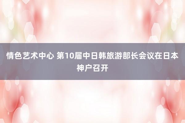 情色艺术中心 第10届中日韩旅游部长会议在日本神户召开