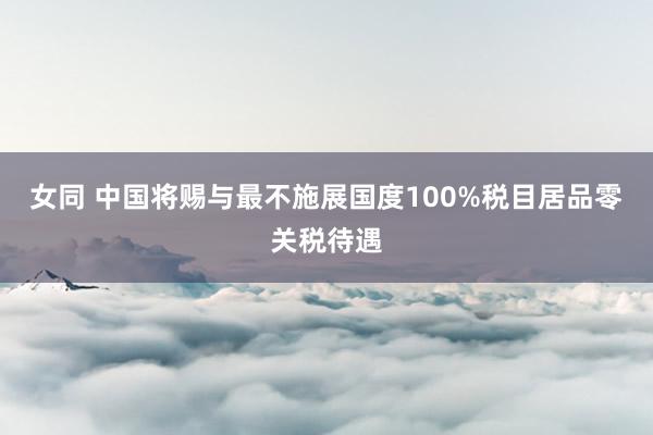 女同 中国将赐与最不施展国度100%税目居品零关税待遇