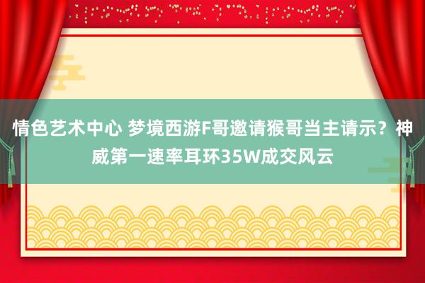 情色艺术中心 梦境西游F哥邀请猴哥当主请示？神威第一速率耳环35W成交风云