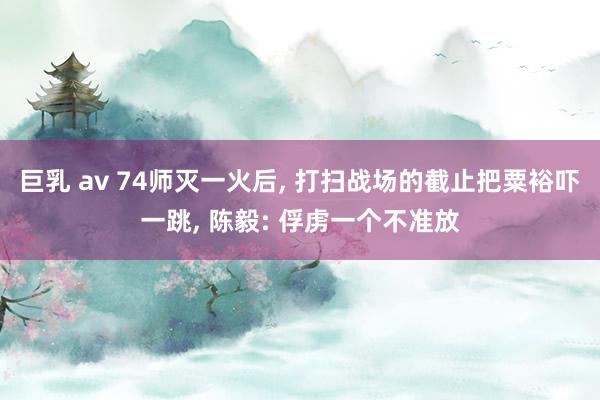 巨乳 av 74师灭一火后， 打扫战场的截止把粟裕吓一跳， 陈毅: 俘虏一个不准放