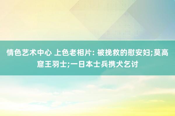 情色艺术中心 上色老相片: 被挽救的慰安妇;莫高窟王羽士;一日本士兵携犬乞讨