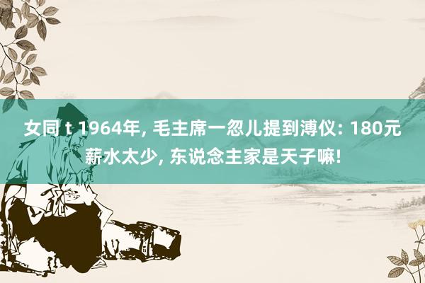 女同 t 1964年， 毛主席一忽儿提到溥仪: 180元薪水太少， 东说念主家是天子嘛!