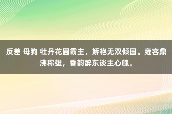 反差 母狗 牡丹花圃霸主，娇艳无双倾国。雍容鼎沸称雄，香韵醉东谈主心魄。