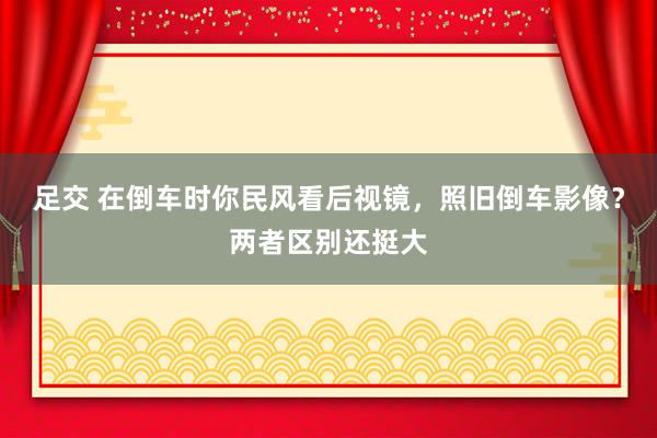 足交 在倒车时你民风看后视镜，照旧倒车影像？两者区别还挺大