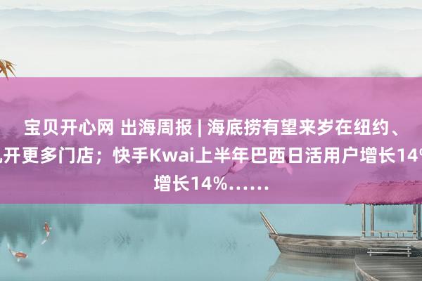 宝贝开心网 出海周报 | 海底捞有望来岁在纽约、洛杉矶开更多门店；快手Kwai上半年巴西日活用户增长14%……