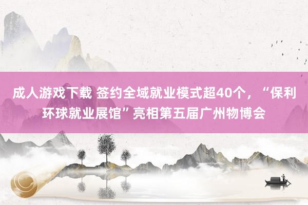 成人游戏下载 签约全域就业模式超40个，“保利环球就业展馆”亮相第五届广州物博会