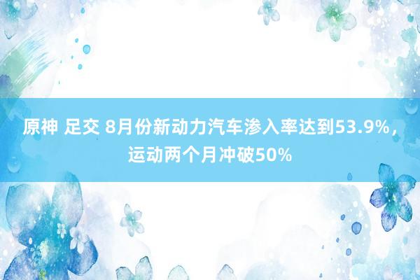 原神 足交 8月份新动力汽车渗入率达到53.9%，运动两个月冲破50%