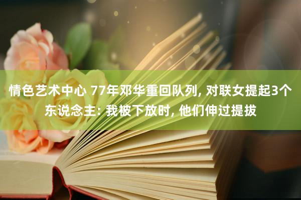 情色艺术中心 77年邓华重回队列， 对联女提起3个东说念主: 我被下放时， 他们伸过提拔