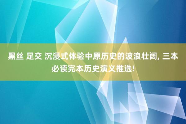 黑丝 足交 沉浸式体验中原历史的波浪壮阔， 三本必读完本历史演义推选!