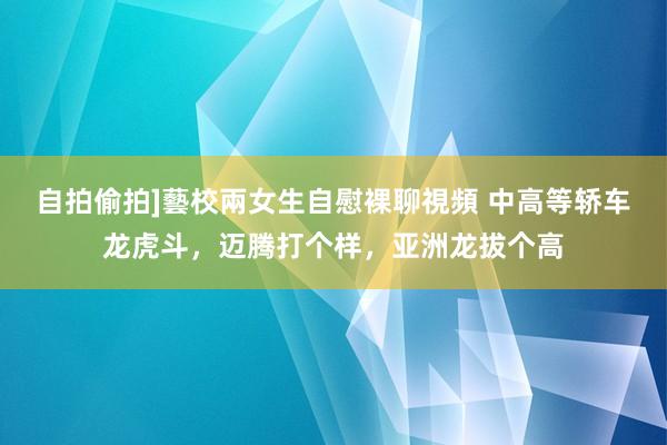 自拍偷拍]藝校兩女生自慰裸聊視頻 中高等轿车龙虎斗，迈腾打个样，亚洲龙拔个高