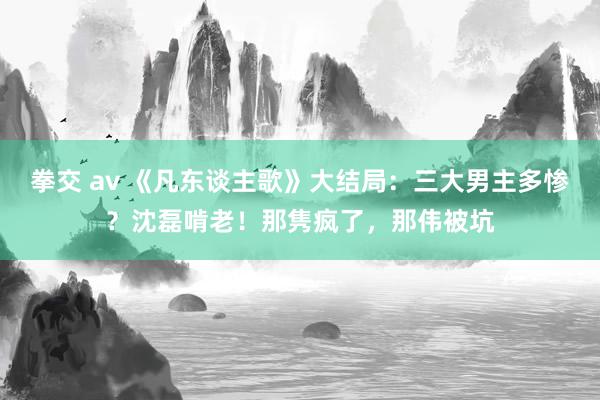 拳交 av 《凡东谈主歌》大结局：三大男主多惨？沈磊啃老！那隽疯了，那伟被坑