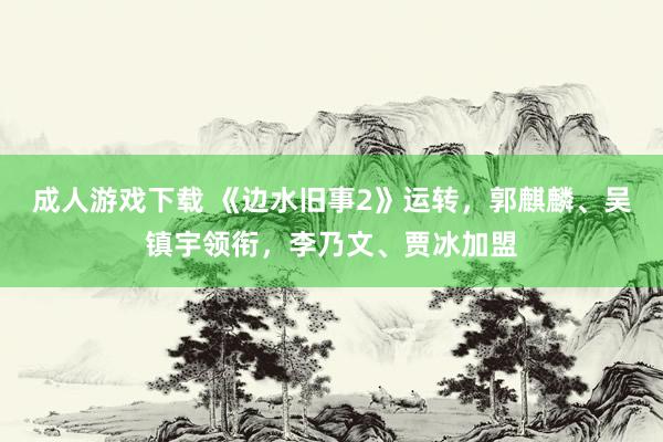 成人游戏下载 《边水旧事2》运转，郭麒麟、吴镇宇领衔，李乃文、贾冰加盟