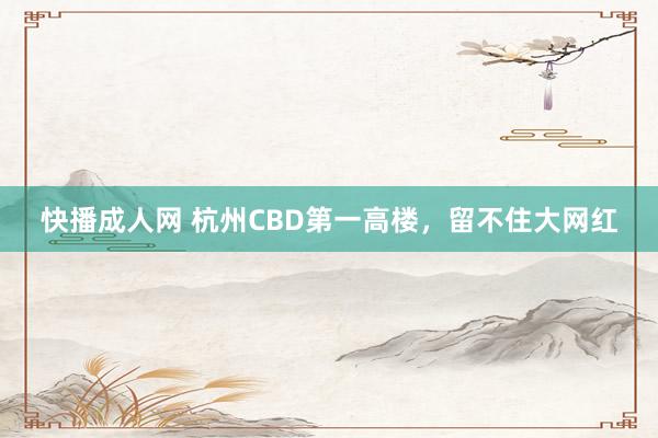 快播成人网 杭州CBD第一高楼，留不住大网红