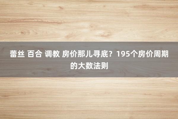 蕾丝 百合 调教 房价那儿寻底？195个房价周期的大数法则