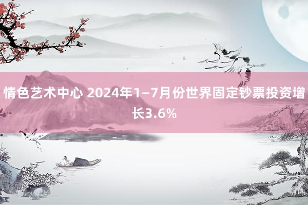 情色艺术中心 2024年1—7月份世界固定钞票投资增长3.6%