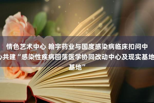 情色艺术中心 翰宇药业与国度感染病临床扣问中心共建“感染性疾病回荡医学协同改动中心及现实基地”