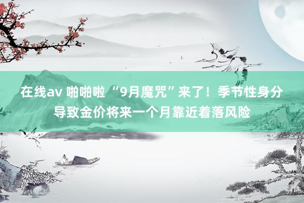 在线av 啪啪啦 “9月魔咒”来了！季节性身分导致金价将来一个月靠近着落风险