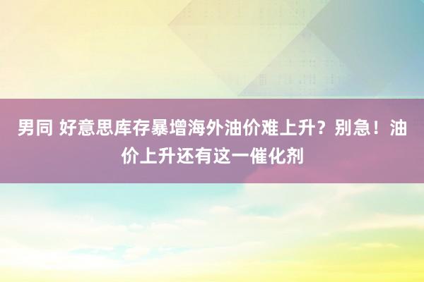 男同 好意思库存暴增海外油价难上升？别急！油价上升还有这一催化剂